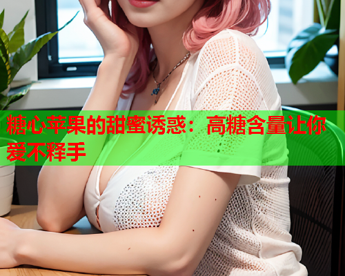 糖心苹果的甜蜜诱惑：高糖含量让你爱不释手