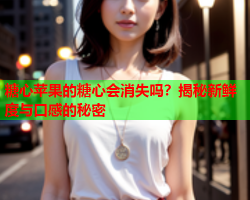 糖心苹果的糖心会消失吗？揭秘新鲜度与口感的秘密