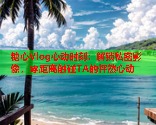 糖心Vlog心动时刻：解锁私密影像，零距离触碰TA的怦然心动
