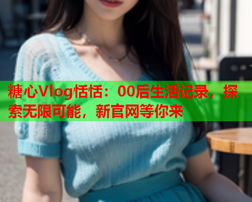 糖心Vlog恬恬：00后生活记录，探索无限可能，新官网等你来