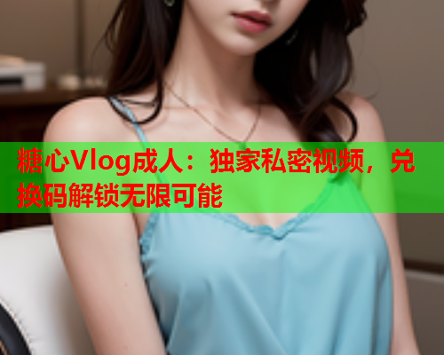 糖心Vlog成人：独家私密视频，兑换码解锁无限可能
