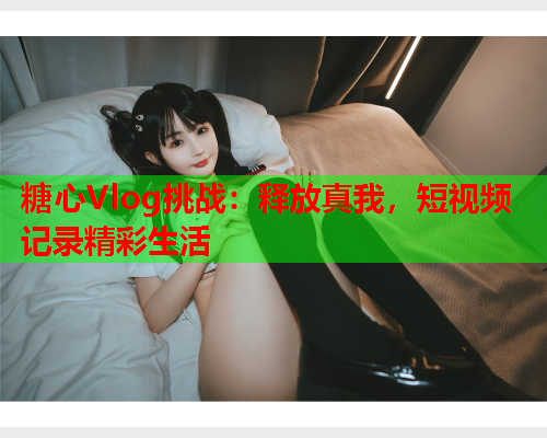 糖心Vlog挑战：释放真我，短视频记录精彩生活