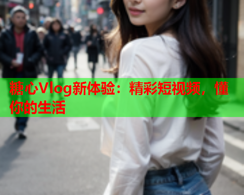 糖心Vlog新体验：精彩短视频，懂你的生活
