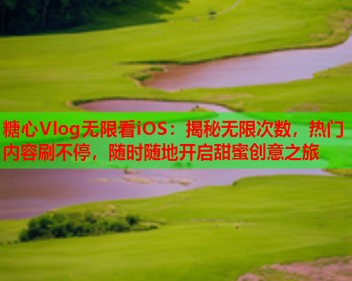 糖心Vlog无限看iOS：揭秘无限次数，热门内容刷不停，随时随地开启甜蜜创意之旅