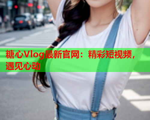 糖心Vlog最新官网：精彩短视频，遇见心动