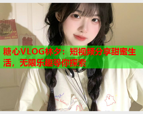 糖心VLOG林夕：短视频分享甜蜜生活，无限乐趣等你探索