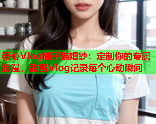 糖心Vlog柚子猫婚纱：定制你的专属浪漫，甜蜜Vlog记录每个心动瞬间