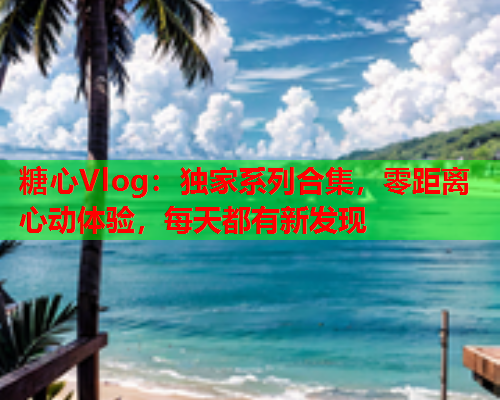 糖心Vlog：独家系列合集，零距离心动体验，每天都有新发现