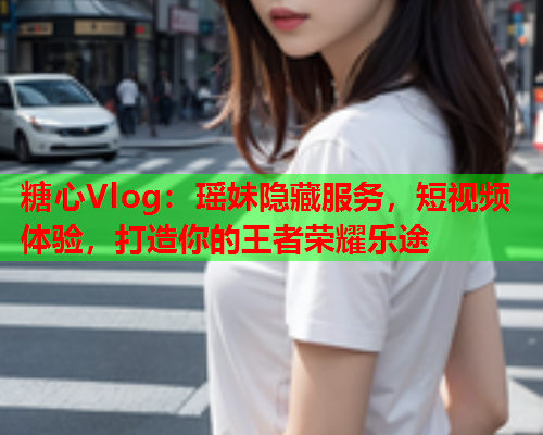糖心Vlog：瑶妹隐藏服务，短视频体验，打造你的王者荣耀乐途