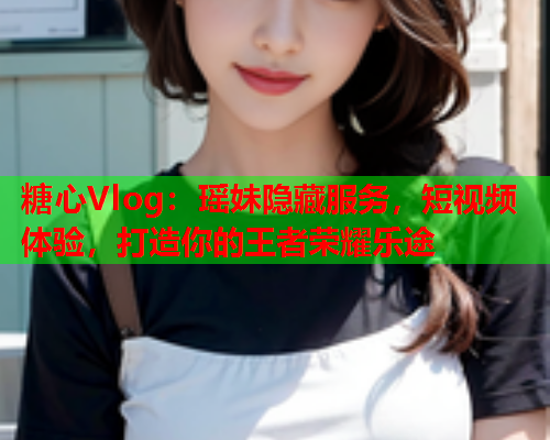 糖心Vlog：瑶妹隐藏服务，短视频体验，打造你的王者荣耀乐途
