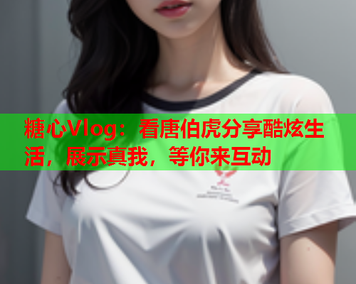 糖心Vlog：看唐伯虎分享酷炫生活，展示真我，等你来互动
