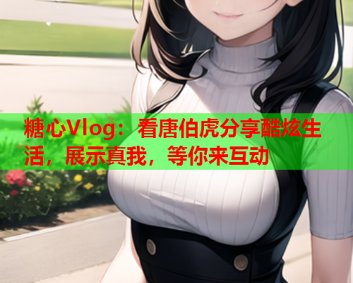 糖心Vlog：看唐伯虎分享酷炫生活，展示真我，等你来互动