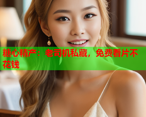 糖心精产：老司机私藏，免费看片不花钱