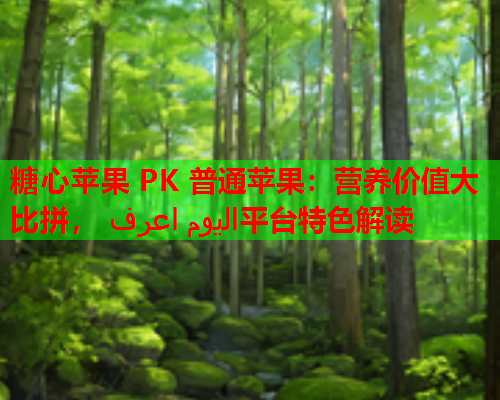 糖心苹果 PK 普通苹果：营养价值大比拼， اليوم اعرف平台特色解读