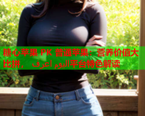 糖心苹果 PK 普通苹果：营养价值大比拼， اليوم اعرف平台特色解读