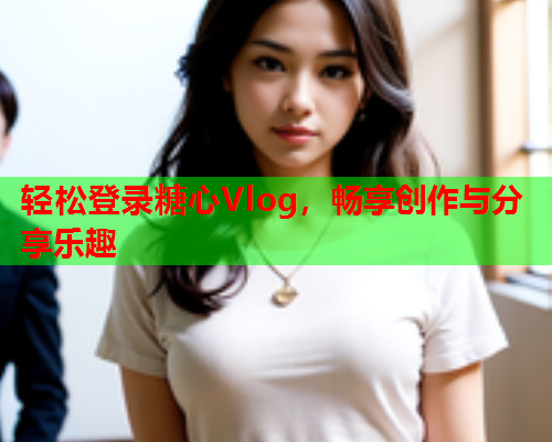 轻松登录糖心Vlog，畅享创作与分享乐趣