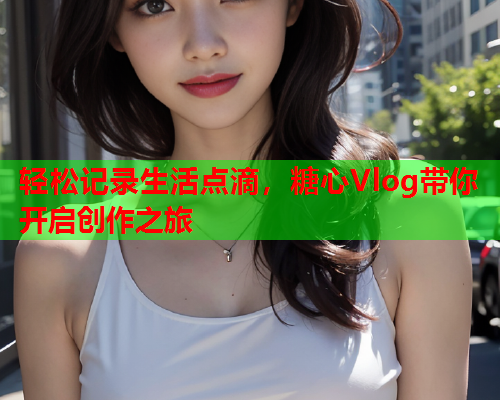 轻松记录生活点滴，糖心Vlog带你开启创作之旅
