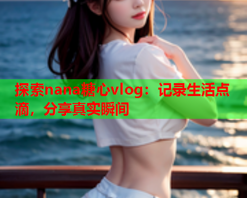 探索nana糖心vlog：记录生活点滴，分享真实瞬间