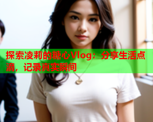 探索凌莉的糖心Vlog：分享生活点滴，记录真实瞬间