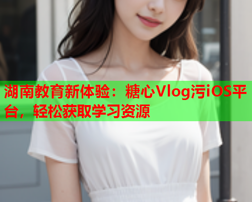湖南教育新体验：糖心Vlog污iOS平台，轻松获取学习资源
