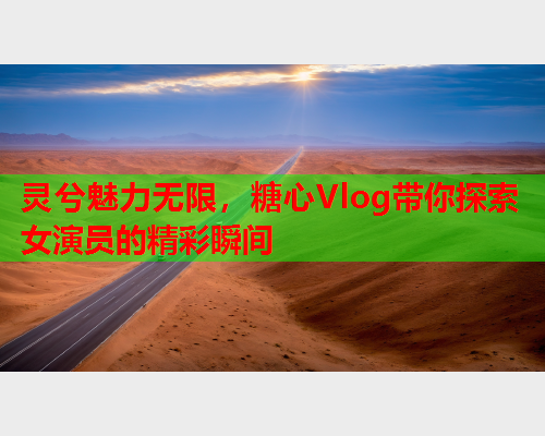灵兮魅力无限，糖心Vlog带你探索女演员的精彩瞬间