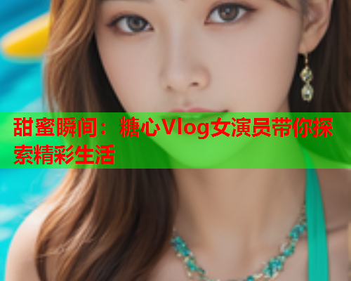 甜蜜瞬间：糖心Vlog女演员带你探索精彩生活