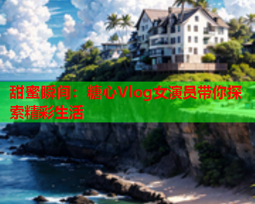 甜蜜瞬间：糖心Vlog女演员带你探索精彩生活