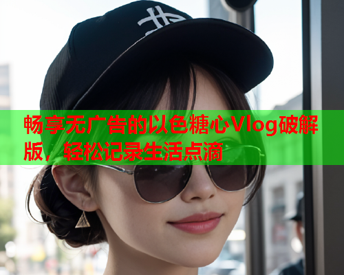 畅享无广告的以色糖心Vlog破解版，轻松记录生活点滴