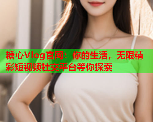 糖心Vlog官网：你的生活，无限精彩短视频社交平台等你探索