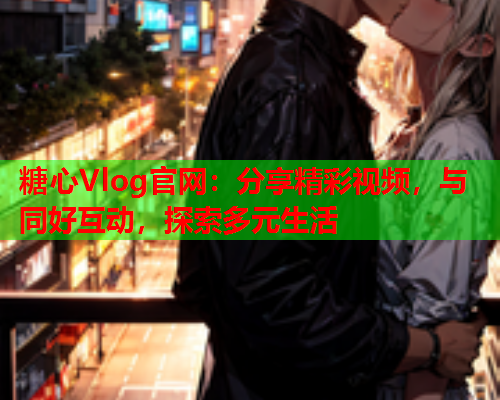 糖心Vlog官网：分享精彩视频，与同好互动，探索多元生活