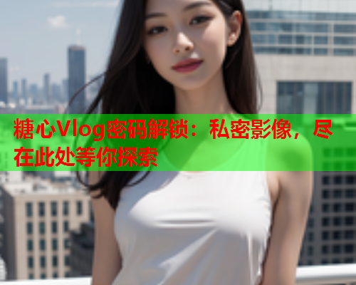 糖心Vlog密码解锁：私密影像，尽在此处等你探索