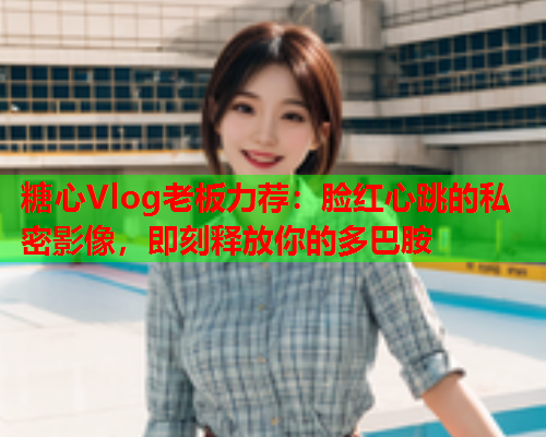 糖心Vlog老板力荐：脸红心跳的私密影像，即刻释放你的多巴胺