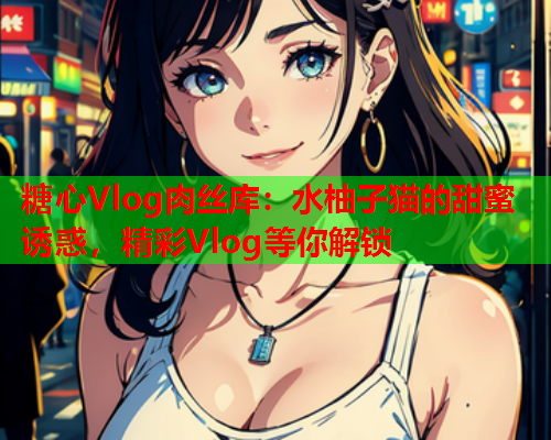 糖心Vlog肉丝库：水柚子猫的甜蜜诱惑，精彩Vlog等你解锁