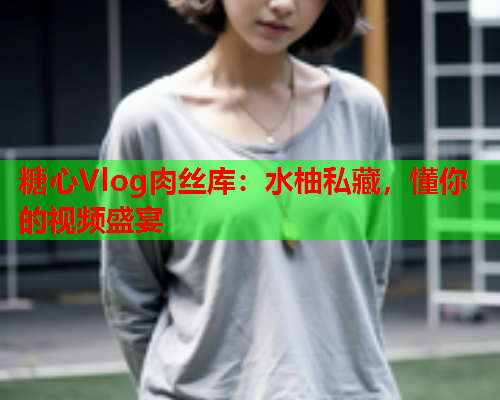 糖心Vlog肉丝库：水柚私藏，懂你的视频盛宴