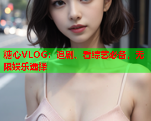 糖心VLOG：追剧、看综艺必备，无限娱乐选择