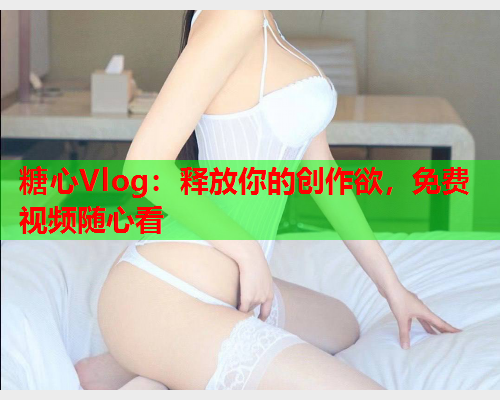 糖心Vlog：释放你的创作欲，免费视频随心看