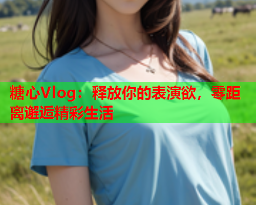 糖心Vlog：释放你的表演欲，零距离邂逅精彩生活