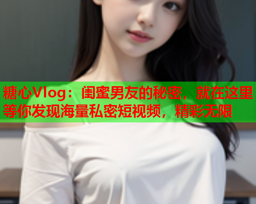 糖心Vlog：闺蜜男友的秘密，就在这里等你发现海量私密短视频，精彩无限