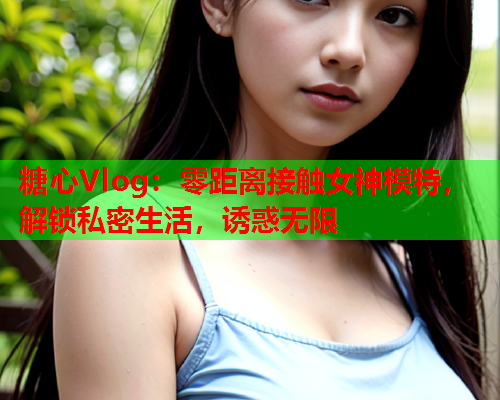 糖心Vlog：零距离接触女神模特，解锁私密生活，诱惑无限