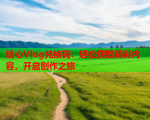 糖心Vlog兑换码：轻松获取精彩内容，开启创作之旅