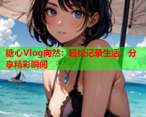 糖心Vlog向然：轻松记录生活，分享精彩瞬间