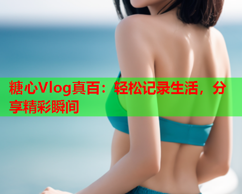 糖心Vlog真百：轻松记录生活，分享精彩瞬间
